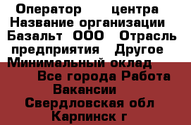 Оператор Call-центра › Название организации ­ Базальт, ООО › Отрасль предприятия ­ Другое › Минимальный оклад ­ 22 000 - Все города Работа » Вакансии   . Свердловская обл.,Карпинск г.